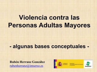 Violencia contra las
Personas Adultas Mayores
- algunas bases conceptuales -
Rubén Herranz González
rubenherranz@imserso.es
 