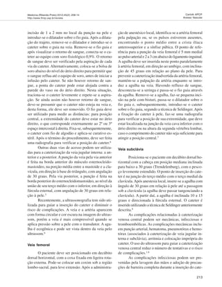 Medicina (Ribeirão Preto) 2012;45(2): 208-14
http://www.fmrp.usp.br/revista
213
Carlotti APCP.
Acesso Vascular
incisão de 1 a 2 mm no local da punção na pele e
introduz-se o dilatador sobre o fio guia.Após a dilata-
ção do trajeto, remove-se o dilatador e introduz-se o
cateter sobre o guia na veia. Remove-se o fio guia e
após visualizar o retorno de sangue, conecta-se o ca-
teter ao equipo com soro fisiológico 0,9%. O retorno
de sangue deve ser verificado pela aspiração de cada
via do cateter. Alternativamente, coloca-se a bolsa de
soro abaixo do nível do átrio direito para permitir que
o sangue reflua até o equipo de soro, antes de iniciar a
infusão pelo cateter. Se não houver retorno de san-
gue, a ponta do cateter pode estar alojada contra a
parede do vaso ou do átrio direito. Nesta situação,
traciona-se o cateter levemente e repete-se a aspira-
ção. Se ainda assim não houver retorno de sangue,
deve-se presumir que o cateter não esteja na veia e,
desta forma, ele deve ser removido. O fio guia deve
ser utilizado para medir as distâncias: para posição
central, a extremidade do cateter deve estar no átrio
direito, o que corresponde externamente ao 2º ou 3º
espaço intercostal à direita. Fixa-se, subsequentemente,
o cateter com fio de algodão e aplica-se curativo es-
téril. Após o término do procedimento, deve ser feita
uma radiografia para verificar a posição do cateter.6
Outras duas vias de acesso podem ser utiliza-
das para a cateterização da veia jugular interna: a an-
terior e a posterior.A punção da veia pela via anterior
é feita na borda anterior do músculo esternocleido-
mastoideo, na porção média entre a mastoide e a cla-
vícula, em direção à base do triângulo, com angulação
de 30 graus. Pela via posterior, a punção é feita na
borda posterior do esternocleidomastoideo, ao nível da
união de seu terço médio com o inferior, em direção à
fúrcula esternal, com angulação de 30 graus em rela-
ção à pele.3
Recentemente, a ultrassonografia tem sido uti-
lizada para guiar a inserção do cateter e diminuir o
risco de complicações. A veia e a artéria aparecem
com forma circular e cor escura na imagem do ultras-
som, porém a veia é mais compressível quando se
aplica pressão sobre a pele com o transdutor. A agu-
lha é ecogênica e pode ser vista dentro da veia pelo
ultrassom.6
Veia femoral
O paciente deve ser posicionado em decúbito
dorsal horizontal, com a coxa fixada em ligeira rota-
ção externa. Pode-se colocar um coxim sob a região
lombo-sacral, para leve extensão. Após a administra-
ção de anestésico local, identifica-se a artéria femoral
pela palpação ou, se os pulsos estiverem ausentes,
encontrando o ponto médio entre a crista ilíaca
anterossuperior e a sínfise púbica. O ponto de refe-
rência para a punção da veia femoral é 5 mm medial
aopulsoarteriale2a3cmabaixodoligamentoinguinal.
A agulha deve ser inserida neste ponto paralelamente
à artéria femoral, em direção ao umbigo, com inclina-
ção de 45 graus em relação ao plano da pele. Para
prevenir a cateterização inadvertida da artéria femoral,
mantém-se a palpação da artéria enquanto se intro-
duz a agulha na veia. Havendo refluxo de sangue,
desconecta-se a seringa e passa-se o fio guia através
da agulha. Remove-se a agulha, faz-se pequena inci-
são na pele com bisturi, passa-se o dilatador sobre o
fio guia e, subsequentemente, introduz-se o cateter
sobre o fio guia, segundo a técnica de Seldinger.Após
a fixação do cateter à pele, faz-se uma radiografia
para verificar a posição de sua extremidade, que deve
estar localizada na junção da veia cava inferior com o
átrio direito ou na altura da segunda vértebra lombar,
caso o comprimento do cateter não seja suficiente para
atingir a posição central.7
Veia subclávia
Posiciona-se o paciente em decúbito dorsal ho-
rizontal com a cabeça em posição mediana inclinada
para baixo a 30 graus (Trendelenburg), com o pesco-
ço levemente estendido. O ponto de inserção do cate-
ter é na junção do terço médio com o terço medial da
clavícula.Após anestesia local, insere-se a agulha com
ângulo de 30 graus em relação à pele até a passagem
sob a clavícula (a agulha deve passar tangenciando a
clavícula). A partir daí, a agulha é inclinada 10 a 15
graus e direcionada à fúrcula esternal. O cateter é
inserido utilizando a técnica de Seldinger anteriormente
descrita.8
As complicações relacionadas à cateterização
venosa central podem ser mecânicas, infecciosas e
tromboembólicas. As complicações mecânicas inclu-
em punção arterial, hematoma, pneumotórax e hemo-
tórax (associados à cateterização de veia jugular in-
terna e subclávia), arritmia e colocação imprópria do
cateter. O uso do ultrassom para guiar a cateterização
venosa central reduz o número de tentativas e o risco
de complicações.1,6
As complicações infecciosas podem ser pre-
venidas pela lavagem das mãos e adoção de precau-
ções de barreira completa durante a inserção do cate-
 