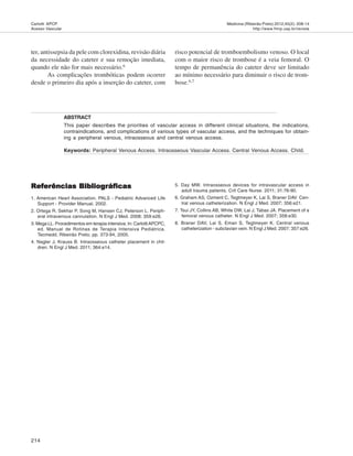 214
Medicina (Ribeirão Preto) 2012;45(2): 208-14
http://www.fmrp.usp.br/revista
Carlotti APCP.
Acesso Vascular
ter, antissepsia da pele com clorexidina, revisão diária
da necessidade do cateter e sua remoção imediata,
quando ele não for mais necessário.6
As complicações trombóticas podem ocorrer
desde o primeiro dia após a inserção do cateter, com
ABSTRACT
This paper describes the priorities of vascular access in different clinical situations, the indications,
contraindications, and complications of various types of vascular access, and the techniques for obtain-
ing a peripheral venous, intraosseous and central venous access.
Keywords: Peripheral Venous Access. Intraosseous Vascular Access. Central Venous Access. Child.
risco potencial de tromboembolismo venoso. O local
com o maior risco de trombose é a veia femoral. O
tempo de permanência do cateter deve ser limitado
ao mínimo necessário para diminuir o risco de trom-
bose.6,7
Referências BibliográficasReferências BibliográficasReferências BibliográficasReferências BibliográficasReferências Bibliográficas
1. American Heart Association. PALS - Pediatric Advanced Life
Support - Provider Manual, 2002.
2. Ortega R, Sekhar P, Song M, Hansen CJ, Peterson L. Periph-
eral intravenous cannulation. N Engl J Med. 2008; 359:e26.
3. Mega LL. Procedimentos em terapia intensiva. In: CarlottiAPCPC,
ed. Manual de Rotinas de Terapia Intensiva Pediátrica.
Tecmedd, Ribeirão Preto, pp. 373-94, 2005.
4. Nagler J, Krauss B. Intraosseous catheter placement in chil-
dren. N Engl J Med. 2011; 364:e14.
5. Day MW. Intraosseous devices for intravascular access in
adult trauma patients. Crit Care Nurse. 2011; 31:76-90.
6. Graham AS, Ozment C, Tegtmeyer K, Lai S, Braner DAV. Cen-
tral venous catheterization. N Engl J Med. 2007; 356:e21.
7. Tsui JY, Collins AB, White DW, Lai J, Tabas JA. Placement of a
femoral venous catheter. N Engl J Med. 2007; 358:e30.
8. Braner DAV, Lai S, Eman S, Tegtmeyer K. Central venous
catheterization - subclavian vein. N Engl J Med. 2007; 357:e26.
 