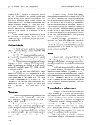 144
Medicina (Ribeirão Preto) 2010;43(2): 143-52
http://www.fmrp.usp.br/revista
Dias LBA, Almeida SCL, Haes TM, Mota LM, Roriz-Filho JS
Dengue: transmissão, aspectos clínicos, diagnóstico e tratamento
gestação de 2,5%, com taxa de transmissão vertical
de 1,6%.4 Não foi identificada alteração significativa
durante a gestação das mulheres infectadas em rela-
ção as não infectadas, apesar de este resultado ser
controverso por haver outros estudos mostrando mai-
or prevalência de complicações como morte fetal,
baixo peso ao nascer e prematuridade. Ainda é ne-
cessário, portanto, novos estudos sobre a repercussão
materna e fetal da infecção pela dengue durante a
gestação.4
É uma doença sazonal, ocorrendo com maior
frequência em períodos quentes e de alta umidade, já
que tais condições favorecem a proliferação do mos-
quito transmissor.
EpidemiologiaEpidemiologiaEpidemiologiaEpidemiologiaEpidemiologia
No Brasil, a primeira epidemia documentada
clínica e laboratorialmente ocorreu entre 1981-1982
em Boa Vista, Roraima.5
Em 1986-1987 uma epidemia de grandes pro-
porções assolou a cidade do Rio de Janeiro. A partir
daí, novas epidemias ocorreram em diversos estados.5
Em 2002 ocorreu uma das maiores incidências
da doença no Brasil, com quase 700.000 casos notifi-
cados. Depois disso, houve diminuição significativa do
número de casos da doença em 2003 e 2004, voltando
a aumentar em 2005.
Em 2010, até o início do mês de julho, foram
detectados 789.055 casos suspeitos de dengue no país,
representando aumento de mais de 150% em relação
ao mesmo período de 2009. Desse total, 2.271 casos
foram de Febre Hemorrágica da Dengue (FHD), com
367 óbitos.Aregião sudeste foi a que notificou o mai-
or número de casos (51,2%), seguida do Centro-Oeste
(23,7%), Nordeste (11,3%), Norte (8,5%) e Sul
(5,3%).6
VirologiaVirologiaVirologiaVirologiaVirologia
O vírus da dengue pertence ao gênero Flavivirus
e à família Flaviviridae. É um vírus RNA, de filamento
único,envelopadoequepossuiquatrosorotipos:DEN-1,
DEN-2, DEN-3 e DEN-4.7
A proteção cruzada entre eles é apenas transi-
tória, de forma que uma mesma pessoa pode apre-
sentar a doença até quatro vezes ao longo da sua vida.3
Pode haver coexistência de diferentes sorotipos
em uma mesma região, o que aumenta a chance de se
ter complicações como a febre hemorrágica da den-
gue.3
No Brasil, o sorotipo 3 do vírus da dengue pre-
dominou na grande maioria dos estados entre 2002 e
2006. No período entre 2007 e 2009, observou-se al-
teração no sorotipo predominante, com a substituição
do DEN-3 pelo DEN-2. Essa alteração levou a ocor-
rência de epidemias em diversos estados e ao aumen-
to no número de casos graves da doença. Ao longo de
2009 ocorreu nova mudança no sorotipo predominan-
te, com circulação importante do DEN-1, o que pode
ser um dos fatores envolvidos no aumento da incidên-
cia em 2010, considerando a baixa circulação desse
sorotipo ao longo dessa década.6
Em 2010, o sorotipo 4, que há 28 anos não cir-
culava no Brasil, foi isolado em Roraima.Areintrodu-
ção desse sorotipo no país foi atribuída ao vírus pro-
veniente da Venezuela, onde ele é endêmico há anos.
Ainda não se sabe se esse agente terá força de trans-
missão em nosso território.8
VVVVVetoretoretoretoretor
O Aedes aegypti é um mosquito de hábito diur-
no, principalmente no início da manhã e no final da
tarde; tem preferência por ambientes urbanos e intra-
domiciliares; e alimenta-se principalmente de sangue
humano.3
A proliferação do mosquito é feita pela postura
de ovos pela fêmea em coleções de água parada onde
posteriormente eles eclodem originando as larvas. O
tempo decorrido entre a eclosão do ovo e o mosquito
adulto é cerca de 10 dias, sendo influenciado por fato-
res como a temperatura, que acelera esse processo.
O ovo do mosquito sobrevive por até um ano fora da
água, aguardando condições ambientais favoráveis
para se desenvolver.3
TTTTTrrrrransmissão e paansmissão e paansmissão e paansmissão e paansmissão e patototototogênesegênesegênesegênesegênese
O mosquito adquire o vírus ao se alimentar do
sangue de doente que se encontra na fase de viremia,
que começa um dia antes do surgimento da febre e
vai até o sexto dia de doença. O vírus vai se localizar
nas glândulas salivares do mosquito, onde se prolifera
e aí permanece, deixando o artrópode infectante du-
rante toda a sua vida.5
Uma vez infectada a fêmea do
mosquito inocula o vírus junto com a sua saliva ao
picar a pessoa sadia. Além disso, a fêmea também
faz a transmissão transovariana do vírus para a sua
prole, favorecendo a expansão da doença.3
Depois de inoculado no hospedeiro humano, o
vírus entra nas células, se replica, produz progenitores
 