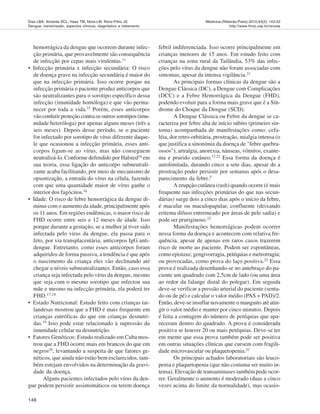 146
Medicina (Ribeirão Preto) 2010;43(2): 143-52
http://www.fmrp.usp.br/revista
Dias LBA, Almeida SCL, Haes TM, Mota LM, Roriz-Filho JS
Dengue: transmissão, aspectos clínicos, diagnóstico e tratamento
hemorrágica da dengue que ocorrem durante infec-
ção primária, que provavelmente são consequência
de infecção por cepas mais virulentas.11
• Infecção primária x infecção secundária: O risco
de doença grave na infecção secundária é maior do
que na infecção primária. Isso ocorre porque na
infecção primária o paciente produz anticorpos que
são neutralizantes para o sorotipo específico dessa
infecção (imunidade homóloga) e que vão perma-
necer por toda a vida.15
Porém, esses anticorpos
vão conferir proteção contra os outros sorotipos (imu-
nidade heteróloga) por apenas alguns meses (três a
seis meses). Depois desse período, se o paciente
for infectado por sorotipo de vírus diferente daque-
le que ocasionou a infecção primária, esses anti-
corpos ligam-se ao vírus, mas não conseguem
neutralizá-lo. Conforme defendido por Halsted16
em
sua teoria, essa ligação do anticorpo subneutrali-
zante acaba facilitando, por meio de mecanismo de
opsonização, a entrada do vírus na célula, fazendo
com que uma quantidade maior de vírus ganhe o
interior dos fagócitos.16
• Idade: O risco de febre hemorrágica da dengue di-
minui com o aumento da idade, principalmente após
os 11 anos. Em regiões endêmicas, o maior risco de
FHD ocorre entre seis e 12 meses de idade. Isso
porque durante a gestação, se a mulher já tiver sido
infectada pelo vírus da dengue, ela passa para o
feto, por via transplacentária, anticorpos IgG anti-
dengue. Entretanto, como esses anticorpos foram
adquiridos de forma passiva, a tendência é que após
o nascimento da criança eles vão declinando até
chegar a níveis subneutralizantes. Então, caso essa
criança seja infectada pelo vírus da dengue, mesmo
que seja com o mesmo sorotipo que infectou sua
mãe e mesmo na infecção primária, ela poderá ter
FHD.17,18
• Estado Nutricional: Estudo feito com crianças tai-
landesas mostrou que a FHD é mais frequente em
crianças eutróficas do que em crianças desnutri-
das.19
Isso pode estar relacionado à supressão da
imunidade celular na desnutrição.
• Fatores Genéticos: Estudo realizado em Cuba mos-
trou que a FHD ocorre mais em brancos do que em
negros20
, levantando a suspeita de que fatores ge-
néticos, que ainda não estão bem esclarecidos, tam-
bém estejam envolvidos na determinação da gravi-
dade da doença.
Alguns pacientes infectados pelo vírus da den-
gue podem persistir assintomáticos ou terem doença
febril indiferenciada. Isso ocorre principalmente em
crianças menores de 15 anos. Em estudo feito com
crianças na zona rural da Tailândia, 53% das infec-
ções pelo vírus da dengue não foram associadas com
sintomas, apesar da intensa vigilância.21
As principais formas clínicas da dengue são a
Dengue Clássica (DC), a Dengue com Complicações
(DCC) e a Febre Hemorrágica da Dengue (FHD),
podendo evoluir para a forma mais grave que é a Sín-
drome do Choque da Dengue (SCD).
A Dengue Clássica ou Febre da dengue se ca-
racteriza por febre alta de início súbito (primeiro sin-
toma) acompanhada de manifestações como: cefa-
léia, dor retro-orbitária, prostração, mialgia intensa (o
que justifica a sinonímia da doença de "febre quebra-
ossos"), artralgia, anorexia, náuseas, vômitos, exante-
ma e prurido cutâneo.12,22
Essa forma da doença é
autolimitada, durando cinco a sete dias, apesar de a
prostração poder persistir por semanas após o desa-
parecimento da febre.5
A erupção cutânea (rash) quando ocorre (é mais
frequente nas infecções primárias do que nas secun-
dárias) surge dois a cinco dias após o início da febre,
é macular ou maculopapular, confluente (deixando
eritema difuso entremeado por áreas de pele sadia) e
pode ser pruriginoso.23
Manifestações hemorrágicas podem ocorrer
nessa forma da doença e acontecem com relativa fre-
quência, apesar de apenas em raros casos trazerem
risco de morte ao paciente. Podem ser espontâneas,
como epistaxe, gengivorragia, petéquias e metrorragia;
ou provocadas, como prova do laço positiva.22
Essa
prova é realizada desenhando-se no antebraço do pa-
ciente um quadrado com 2,5cm de lado (ou uma área
ao redor da falange distal do polegar). Em seguida
deve-se verificar a pressão arterial do paciente (senta-
do ou de pé) e calcular o valor médio (PAS + PAD)/2.
Então, deve-se insuflar novamente o manguito até atin-
gir o valor médio e manter por cinco minutos. Depois
é feita a contagem do número de petéquias que apa-
receram dentro do quadrado. A prova é considerada
positiva se houver 20 ou mais petéquias. Deve-se ter
em mente que essa prova também pode ser positiva
em outras situações clínicas que cursem com fragili-
dade microvascular ou plaquetopenia.22
Os principais achados laboratoriais são leuco-
penia e plaquetopenia (que não costuma ser muito in-
tensa). Elevação de transaminases também pode ocor-
rer. Geralmente o aumento é moderado (duas a cinco
vezes acima do limite da normalidade), mas ocasio-
 