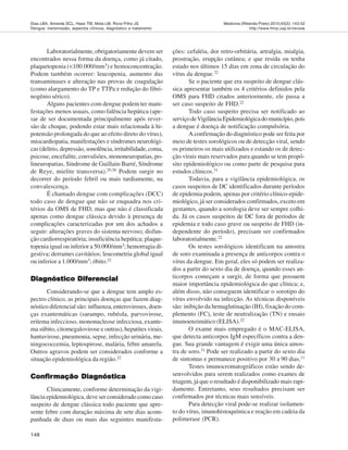 148
Medicina (Ribeirão Preto) 2010;43(2): 143-52
http://www.fmrp.usp.br/revista
Dias LBA, Almeida SCL, Haes TM, Mota LM, Roriz-Filho JS
Dengue: transmissão, aspectos clínicos, diagnóstico e tratamento
Laboratorialmente, obrigatoriamente devem ser
encontrados nessa forma da doença, como já citado,
plaquetopenia (<100.000/mm3) e hemoconcentração.
Podem também ocorrer: leucopenia, aumento das
transaminases e alteração nas provas de coagulação
(como alargamento do TP e TTPa e redução do fibri-
nogênio sérico).
Alguns pacientes com dengue podem ter mani-
festações menos usuais, como falência hepática (ape-
sar de ser documentada principalmente após rever-
são de choque, podendo estar mais relacionada à hi-
potensão prolongada do que ao efeito direto do vírus),
miocardiopatia, manifestações e síndromes neurológi-
cas (delírio, depressão, sonolência, irritabilidade, coma,
psicose, encefalite, convulsões, mononeuropatias, po-
lineuropatias, Síndrome de Guillain-Barré, Síndrome
de Reye, mielite transversa).29,30
Podem surgir no
decorrer do período febril ou mais tardiamente, na
convalescença.
É chamado dengue com complicações (DCC)
todo caso de dengue que não se enquadra nos cri-
térios da OMS de FHD, mas que não é classificada
apenas como dengue clássica devido à presença de
complicações caracterizadas por um dos achados a
seguir: alterações graves do sistema nervoso; disfun-
ção cardiorrespiratória; insuficiência hepática; plaque-
topenia igual ou inferior a 50.000/mm3
; hemorragia di-
gestiva; derrames cavitários; leucometria global igual
ou inferior a 1.000/mm3
; óbito.22
Diagnóstico DiferencialDiagnóstico DiferencialDiagnóstico DiferencialDiagnóstico DiferencialDiagnóstico Diferencial
Considerando-se que a dengue tem amplo es-
pectro clínico, as principais doenças que fazem diag-
nóstico diferencial são: influenza, enteroviroses, doen-
ças exantemáticas (sarampo, rubéola, parvovirose,
eritema infeccioso, mononucleose infecciosa, exante-
ma súbito, citomegalovirose e outras), hepatites virais,
hantavirose, pneumonia, sepse, infecção urinária, me-
ningococcemia, leptospirose, malária, febre amarela.
Outros agravos podem ser considerados conforme a
situação epidemiológica da região.22
ConfConfConfConfConfiririririrmação Diamação Diamação Diamação Diamação Diagnósticagnósticagnósticagnósticagnóstica
Clinicamente, conforme determinação da vigi-
lância epidemiológica, deve ser considerado como caso
suspeito de dengue clássica todo paciente que apre-
sente febre com duração máxima de sete dias acom-
panhada de duas ou mais das seguintes manifesta-
ções: cefaléia, dor retro-orbitária, artralgia, mialgia,
prostração, erupção cutânea; e que resida ou tenha
estado nos últimos 15 dias em zona de circulação do
vírus da dengue.22
Se o paciente que era suspeito de dengue clás-
sica apresentar também os 4 critérios definidos pela
OMS para FHD citados anteriormente, ele passa a
ser caso suspeito de FHD.22
Todo caso suspeito precisa ser notificado ao
serviçodeVigilânciaEpidemiológicadomunicípio,pois
a dengue é doença de notificação compulsória.
A confirmação do diagnóstico pode ser feita por
meio de testes sorológicos ou de detecção viral, sendo
os primeiros os mais utilizados e estando os de detec-
ção virais mais reservados para quando se tem propó-
sito epidemiológico ou como parte de pesquisa para
estudos clínicos.31
Todavia, para a vigilância epidemiológica, os
casos suspeitos de DC identificados durante períodos
de epidemia podem, apenas por critério clínico-epide-
miológico, já ser considerados confirmados, exceto em
gestantes, quando a sorologia deve ser sempre colhi-
da. Já os casos suspeitos de DC fora de períodos de
epidemia e todo caso grave ou suspeito de FHD (in-
dependente do período), precisam ser confirmados
laboratorialmente.22
Os testes sorológicos identificam na amostra
de soro examinada a presença de anticorpos contra o
vírus da dengue. Em geral, eles só podem ser realiza-
dos a partir do sexto dia de doença, quando esses an-
ticorpos começam a surgir, de forma que possuem
maior importância epidemiológica do que clínica; e,
além disso, não conseguem identificar o sorotipo do
vírus envolvido na infecção. As técnicas disponíveis
são: inibição da hemaglutinação (IH), fixação do com-
plemento (FC), teste de neutralização (TN) e ensaio
imunoenzimático (ELISA).22
O exame mais empregado é o MAC-ELISA,
que detecta anticorpos IgM específicos contra a den-
gue. Sua grande vantagem é exigir uma única amos-
tra de soro.31
Pode ser realizado a partir do sexto dia
de sintomas e permanece positivo por 30 a 90 dias.11
Testes imunocromatográficos estão sendo de-
senvolvidos para serem realizados como exames de
triagem, já que o resultado é disponibilizado mais rapi-
damente. Entretanto, seus resultados precisam ser
confirmados por técnicas mais sensíveis.
Para detecção viral pode-se realizar isolamen-
to do vírus, imunohistoquímica e reação em cadeia da
polimerase (PCR).
 