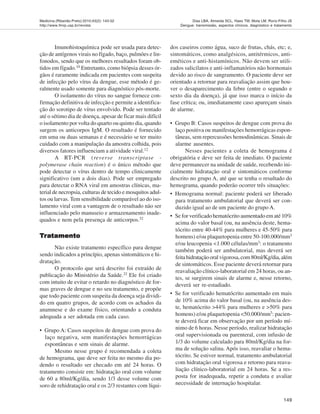 Medicina (Ribeirão Preto) 2010;43(2): 143-52
http://www.fmrp.usp.br/revista
149
Dias LBA, Almeida SCL, Haes TM, Mota LM, Roriz-Filho JS
Dengue: transmissão, aspectos clínicos, diagnóstico e tratamento
Imunohistoquímica pode ser usada para detec-
ção de antígenos virais no fígado, baço, pulmões e lin-
fonodos, sendo que os melhores resultados foram ob-
tidos em fígado.10 Entretanto, como biópsia desses ór-
gãos é raramente indicada em pacientes com suspeita
de infecção pelo vírus da dengue, esse método é ge-
ralmente usado somente para diagnóstico pós-morte.
O isolamento do vírus no sangue fornece con-
firmação definitiva de infecção e permite a identifica-
ção do sorotipo de vírus envolvido. Pode ser tentado
até o sétimo dia de doença, apesar de ficar mais difícil
o isolamento por volta do quarto ou quinto dia, quando
surgem os anticorpos IgM. O resultado é fornecido
em uma ou duas semanas e é necessário se ter muito
cuidado com a manipulação da amostra colhida, pois
diversos fatores influenciam a atividade viral.12
A RT-PCR (reverse transcriptase -
polymerase chain reaction) é o único método que
pode detectar o vírus dentro de tempo clinicamente
significativo (um a dois dias). Pode ser empregado
para detectar o RNA viral em amostras clínicas, ma-
terial de necropsia, culturas de tecido e mosquitos adul-
tos ou larvas. Tem sensibilidade comparável ao do iso-
lamento viral com a vantagem de o resultado não ser
influenciado pelo manuseio e armazenamento inade-
quados e nem pela presença de anticorpos.32
TTTTTrrrrraaaaatamentotamentotamentotamentotamento
Não existe tratamento específico para dengue
sendo indicados a princípio, apenas sintomáticos e hi-
dratação.
O protocolo que será descrito foi extraído de
publicação do Ministério da Saúde.22
Ele foi criado
com intuito de evitar o retardo no diagnóstico de for-
mas graves de dengue e no seu tratamento, e propõe
que todo paciente com suspeita da doença seja dividi-
do em quatro grupos, de acordo com os achados da
anamnese e do exame físico, orientando a conduta
adequada a ser adotada em cada caso.
• Grupo A: Casos suspeitos de dengue com prova do
laço negativa, sem manifestações hemorrágicas
espontâneas e sem sinais de alarme.
Mesmo nesse grupo é recomendada a coleta
de hemograma, que deve ser feita no mesmo dia po-
dendo o resultado ser checado em até 24 horas. O
tratamento consiste em: hidratação oral com volume
de 60 a 80ml/Kg/dia, sendo 1/3 desse volume com
soro de rehidratação oral e os 2/3 restantes com líqui-
dos caseiros como água, suco de frutas, chás, etc; e,
sintomáticos, como analgésicos, antitérmicos, anti-
eméticos e anti-histamínicos. Não devem ser utili-
zados salicilatos e anti-inflamatórios não hormonais
devido ao risco de sangramento. O paciente deve ser
orientado a retornar para reavaliação assim que hou-
ver o desaparecimento da febre (entre o segundo e
sexto dia da doença), já que isso marca o início da
fase crítica; ou, imediatamente caso apareçam sinais
de alarme.
• Grupo B: Casos suspeitos de dengue com prova do
laço positiva ou manifestações hemorrágicas espon-
tâneas, sem repercussões hemodinâmicas. Sinais de
alarme ausentes.
Nesses pacientes a coleta de hemograma é
obrigatória e deve ser feita de imediato. O paciente
deve permanecer na unidade de saúde, recebendo ini-
cialmente hidratação oral e sintomáticos conforme
descrito no grupo A, até que se tenha o resultado do
hemograma, quando poderão ocorrer três situações:
• Hemograma normal: paciente poderá ser liberado
para tratamento ambulatorial que deverá ser con-
duzido igual ao de um paciente do grupo A.
• Se for verificado hematócrito aumentado em até 10%
acima do valor basal (ou, na ausência deste, hema-
tócrito entre 40-44% para mulheres e 45-50% para
homens) e/ou plaquetopenia entre 50-100.000/mm3
e/ou leucopenia <1.000 células/mm3: o tratamento
também poderá ser ambulatorial, mas deverá ser
feitahidrataçãooralvigorosa,com80ml/Kg/dia,além
de sintomáticos. Esse paciente deverá retornar para
reavaliação clínico-laboratorial em 24 horas, ou an-
tes, se surgirem sinais de alarme e, nesse retorno,
deverá ser re-estadiado.
• Se for verificado hematócrito aumentado em mais
de 10% acima do valor basal (ou, na ausência des-
te, hematócrito >44% para mulheres e >50% para
homens) e/ou plaquetopenia <50.000/mm3
: pacien-
te deverá ficar em observação por um período mí-
nimo de 6 horas. Nesse período, realizar hidratação
oral supervisionada ou parenteral, com infusão de
1/3 do volume calculado para 80ml/Kg/dia na for-
ma de solução salina. Após isso, reavaliar o hema-
tócrito. Se estiver normal, tratamento ambulatorial
com hidratação oral vigorosa e retorno para reava-
liação clínico-laboratorial em 24 horas. Se a res-
posta for inadequada, repetir a conduta e avaliar
necessidade de internação hospitalar.
 