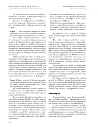 150
Medicina (Ribeirão Preto) 2010;43(2): 143-52
http://www.fmrp.usp.br/revista
Dias LBA, Almeida SCL, Haes TM, Mota LM, Roriz-Filho JS
Dengue: transmissão, aspectos clínicos, diagnóstico e tratamento
Se surgirem sinais de alarme ou aumento do
hematócrito na vigência de hidratação adequada, é
indicada a internação hospitalar.
Pacientes com plaquetopenia <20.000/mm3,
mesmo sem repercussão clínica, devem ser interna-
dos e reavaliados clínica e laboratorialmente a cada
12 horas.
• Grupo C: Casos suspeitos de dengue com presen-
ça de algum sinal de alarme, podendo as manifesta-
ções hemorrágicas estar presentes ou ausentes.
Nesse grupo é obrigatório não apenas a coleta
de hemograma como também de tipagem sanguínea,
dosagem de albumina sérica, radiografia de tórax.
Outros exames podem ser avaliados conforme a ne-
cessidade, como glicose, uréia, creatinina, eletrólitos,
transaminases, gasometria arterial, ultrassonografia de
abdome e de tórax. Esses pacientes deverão perma-
necer sob supervisão médica por um período mínimo
de 24 horas.
Hidratação endovenosa deve ser imediatamen-
te iniciada, com 25ml/Kg de solução fisiológica ou rin-
ger lactato em 4 horas. Reavaliar posteriormente. Se
houver melhora clínica e laboratorial, iniciar etapa de
manutenção, administrando inicialmente 25ml/Kg em
8 horas e depois o mesmo volume em 12 horas. Se a
resposta for inadequada, repetir a conduta inicial, o que
pode ser feito por até três vezes, reavaliando ao final
de cada etapa. Caso a resposta persista insatisfatória
o paciente deverá ser tratado como os do grupo D.
• Grupo D: Casos suspeitos de dengue apresentan-
do pressão arterial convergente, hipotensão arterial
ou choque. Manifestações hemorrágicas podem
estar presentes ou ausentes.
Os exames laboratoriais a serem colhidos são
os mesmos indicados aos pacientes do grupo C e os
pacientes deverão permanecer sob cuidados médicos
por no mínimo 24 horas.
Deve-se iniciar hidratação parenteral com so-
lução salina isotônica (20ml/Kg em até 20 minutos)
imediatamente. Se for necessário, repetir por até três
vezes. Deve ser feita reavaliação clínica a cada 15-
30 minutos e colhido hematócrito após 2 horas do iní-
cio do tratamento. Se houver melhora clínica (norma-
lização da pressão arterial, do débito urinário, pulso e
respiração), o paciente deve ser tratado como no gru-
po C, sendo iniciada a etapa de manutenção da hidra-
tação. Se a resposta for inadequada, avaliar a hemo-
concentração:
• Hematócrito em ascensão e choque, após a hidra-
tação adequada: utilizar expansores plasmáticos
(colóides sintéticos - 10ml/Kg/h e, na falta deste,
fazer albumina - 3ml/Kg/h).
• Hematócrito em queda e choque: investigar hemor-
ragias (e transfundir concentrado de hemácias, se
necessário); coagulopatia de consumo e hiper-hi-
dratação (tratando com diuréticos, se necessário).
Em ambos os casos, se a resposta for inade-
quada, encaminhar o paciente para unidade de terapia
intensiva.
Não se deve realizar transfusão de concen-
trado de plaquetas apenas baseado na contagem pla-
quetária, já que a plaquetopenia ocorre principalmen-
te por destruição periférica, e as plaquetas recebidas
pelo paciente seriam destruídas em curto prazo. Ela
poderá ser indicada se houver plaquetas <50.000/mm3
com suspeita de sangramento do sistema nervoso cen-
tral e em casos de plaquetas <20.000/mm3 na presen-
ça de sangramentos importantes. Nesses casos, as
plaquetas são transfundidas para tamponamento no
local de sangramento e não para aumentar a conta-
gem plaquetária.
Com a resolução do choque, há reabsorção do
plasma extravasado com queda adicional do hemató-
crito, mesmo com suspensão da hidratação parenteral.
Essa reabsorção poderá causar hipervolemia, edema
pulmonar ou insuficiência cardíaca, requerendo vigi-
lância clínica redobrada.
Os critérios para alta hospitalar são: ausência
de febre por 24 horas sem uso de antitérmicos, me-
lhora visível do quadro, hematócrito normal e estável,
plaquetas em elevação e acima de 50.000/mm3
, esta-
bilidade hemodinâmica durante 24 horas, derrames
cavitários em absorção e sem repercussão clínica.
PrevençãoPrevençãoPrevençãoPrevençãoPrevenção
Uma vacina eficaz para a dengue deveria for-
necer imunidade simultânea e duradoura para os qua-
tro sorotipos virais. Há várias linhas em pesquisa, po-
rém nenhuma delas em fase de uso populacional.
Assim, a melhor forma de prevenção da doen-
ça continua sendo pelo controle do seu vetor. Para
isso, é fundamental o esclarecimento da sociedade para
que ela atue juntamente aos órgãos públicos, já que o
principal local onde são encontrados os mosquitos da
dengue são dentro dos domicílios.
 