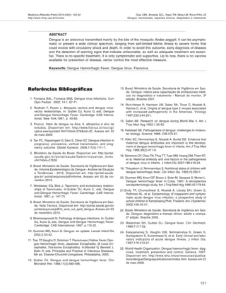 Medicina (Ribeirão Preto) 2010;43(2): 143-52
http://www.fmrp.usp.br/revista
151
Dias LBA, Almeida SCL, Haes TM, Mota LM, Roriz-Filho JS
Dengue: transmissão, aspectos clínicos, diagnóstico e tratamento
Referências BibliográficasReferências BibliográficasReferências BibliográficasReferências BibliográficasReferências Bibliográficas
1. Fonseca BAL, Fonseca SNS. Dengue virus infections. Curr
Opin Pediatr. 2002; 14:1, 67-71.
2. Rodhain F, Rosen L. Mosquito vectors and dengue virus-
vector relationships. In: Gubler DJ, Kuno G, eds. Dengue
and Dengue Hemorrhagic Fever. Cambridge: CAB Interna-
tional; New York,1997, p. 45-60.
3. Fiocruz. Vetor da dengue na Ásia, A. albopictus é alvo de
estudos. Disponível em: http://www.fiocruz.br/ioc/cgi/
cgilua.exe/sys/start.htm?infoid=576&sid=32. Acesso em 22
de maio 2009.
4. Tan PC, Rajasingam G, Devi S, Omar SZ. Dengue infection in
pregnancy: prevalence, vertical transmission, and preg-
nancy outcome. Obstet Gynecol. 2008;111(5):1111-7.
5. Ministério da Saúde do Brasil. Disponível em: http://portal.
saude.gov.br/portal/saude/Gestor/visualizar_texto.
cfm?idtxt=27630
6. Brasil. Ministério da Saúde. Secretaria de Vigilância em Saú-
de. Informe Epidemiológico da Dengue - Análise de Situação
e Tendências - 2010. Disponível em: http://portal.saude.
gov.br/ portal/arquivos/pdf/informe. Acesso em 03 de no-
vembro 2010.
7. Westaway EG, Blok J. Taxonomy and evolutionary relation-
ships of flaviviruses. In:Gubler DJ, Kuno C, eds. Dengue
and Dengue Hemorrhagic Fever. Cambridge: CAB Interna-
tional; 1997, p. 147-73.
8. Brasil. Ministério da Saúde. Secretaria de Vigilância em Saú-
de. Nota Técnica. Disponível em: http://portal.saude.gov.br/
portal/arquivos/pdf/nt_aval_vul_epid_dengue. Acesso em 03
de novembro 2010.
9. Bhamarapravati N. Pathology of dengue infections. In: Gubler
DJ, Kuno G, eds. Dengue and Dengue Hemorrhagic Fever.
Cambridge: CAB International; 1997, p.115-32.
10. Guzmán MG, Kouri G. Dengue: an update. Lancet Infect Dis
2002;2:33-42.
11. Tsai TF,Vaughn D, Solomon T. Flaviviruses (Yellow Fever, Den-
gue Hemorrhagic fever, Japanese Encephalitis, St Louis En-
cephalitis, Tick-borne Encephalitis). In:Mandell G, Bennett J,
Dolin R, eds. Principles and Practice of Infectious Diseases,
6th ed, Elsevier-Churchill-Livingstone, Philadelphia, 2005.
12. Gubler DJ. Dengue and dengue hemorrhagic fever. Clin
Microbiol Rev 1998;11(3):480-496.
13. Brasil. Ministério da Saúde. Secretaria de Vigilância em Saú-
de. Dengue: roteiro para capacitação de profissionais médi-
cos no diagnóstico e tratamento - Manual do monitor. 3ª
edição. Brasília 2007.
14. Rico-Hesse R, Harrison LM, Salas RA, Tovar D, Nisalak A,
Ramos C, et al. Origins of dengue type 2 viruses associated
with increased pathogenicity in the Americas. Virology
1997;230:244-251.
15. Sabin AB. Research on dengue during World War II. Am J
Trop Med Hyg 1952;1:30-50.
16. Halstead SB. Pathogenesis of dengue: challenges to molecu-
lar biology. Science 1988; 238:476-81.
17. Kliks SC, Nimmanitya S, Nisalak A, Burke DS. Evidence that
maternal dengue antibodies are important in the develop-
ment of dengue hemorrhagic fever in infants. Am J Trop Med
Hyg 1988;38(2):411-9.
18. Simmons CP, ChauTN, Thuy TT, Tuan NM, Hoang DM, Thien NT,
et al. Maternal antibody and viral factors in the pathogenesis
of dengue virus in infants. J Infect Dis 2007;196:416-24.
19. Thisyakorn U, Nimmannitya S. Nutritional status of children with
dengue hemorrhagic fever. Clin Infect Dis. 1993;16:295-7.
20. Guzman MG, Kouri GP, Bravo J, Soler M, Vazquez S, Morier L.
Dengue hemorrhagic fever in Cuba, 1981: A retrospective
seroepidemiologic study. Am J Trop Med Hyg 1990;42:179-84.
21.Endy TP, Chunsuttiwat S, Nisalak A, Libraty DH, Green S,
Rothman AL, et al. Epidemiology of inapparent and sympto-
matic acute dengue virus infection: a prospective study of
school children in Kamphaeng Phet, Thailand. Am J Epidemiol.
2002;156:40-51.
22. Brasil. Ministério da Saúde. Secretaria de Vigilância em Saú-
de. Dengue: diagnóstico e manejo clinico: adulto e criança.
2ª edição. Brasília 2005.
23. Waterman SH, Gubler DJ. Dengue fever. Clin Dermatol.
1989;7:117-22.
24. Kalayanarooj S, Vaughn DW, Nimmannitya S, Green S,
Suntayakorn S, Kunentrasai N, et al. Early clinical and labo-
ratory indicators of acute dengue illness. J Infect Dis.
1997;176:313-21.
25. World Health Organization. Dengue haemorrhagic fever: diag-
nosis, treatment, prevention and control. Geneva, 1997.
Disponível em: http://www.who.int/csr/resources/publica-
tions/dengue/Denguepublication/en/index.html.Acesso em 22
de maio 2009.
ABSTRACT
Dengue is an arbovirus transmitted mainly by the bite of the mosquito Aedes aegypti. It can be asympto-
matic or present a wide clinical spectrum, ranging from self-limited febrile illness to severe forms that
could evolve with circulatory shock and death. In order to avoid this outcome, early diagnosis of disease
and the detection of warning signs that indicate unfavorable, as well as adequate treatment are essen-
tial, There is no specific treatment, it is only symptomatic and supportive. Up to now, there is no vaccine
available for prevention of disease, vector control the most effective measure.
Keywords: Dengue Hemorrhagic Fever. Dengue Virus. Flavivirus.
 
