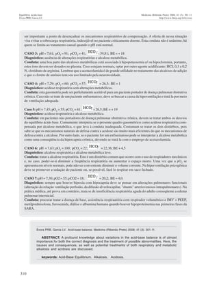 310
Equilíbrio ácido-base Medicina (Ribeirão Preto) 2008; 41 (3): 301-11
Évora PRB, Garcia LV http://www.fmrp.usp.br/revista
ser importante a ponto de desencadear os mecanismos respiratórios de compensação. A oferta de nessa situação
visa evitar a sobrecarga respiratória, indesejável no paciente criticamente doente. Esta conduta não é unânime; há
quem se limita ao tratamento causal quando o pH está normal.
CASO 3: pH = 7,61; pO2
= 91; pCO2
= 41; = 39,81; BE = + 18
Diagnóstico: ausência de alterações respiratórias e alcalose metabólica.
Conduta: uma boa parte das alcaloses metabólicas está associada à hipopotassernia e/ ou hipocloremia, portanto,
estes íons devem ser dosados no plasma. Caso estejam normais, optar por outro agente acidificante: HCL 0,1 a 0,2
N, cloridrato de arginina. Lembrar que a acetazolamida é de grande utilidade no tratamento das alcaloses de adição
e que o cloreto de amônio tem seu uso limitado pela neurotoxidade.
CASO 4: pH = 7,29; pO2
= 60; pCO2
= 57; = 26,5; BE = 1
Diagnóstico: acidose respiratória sem alterações metabólicas.
Conduta: esta gasometria pode ser perfeitamente aceitável para um paciente portador de doença pulmonar obstrutiva
crônica. Caso não se trate de um paciente enfisematoso, deve se buscar a causa da hipoventilação e tratá la por meio
de ventilação adequada.
Caso 5: pH = 7,45; pO2
= 55; pCO2
= 61; = 26,5; BE = + 19
Diagnóstico: acidose respiratória e alcalose metabólica.
Conduta: em pacientes não portadores de doença pulmonar obstrutiva crônica, devem se tratar ambos os desvios
do equilíbrio ácido base. Comumente interpreta se o presente quadro gasométrico como acidose respiratória com-
pensada por alcalose metabólica, o que leva à conduta inadequada. Costumam se tratar os dois distúrbios, pois
sabe se que os mecanismos naturais de defesa contra a acidose são muito mais eficientes do que os mecanismos de
defesa contra a alcalose. Por outro lado, se o paciente for um enfisematoso pode se interpretar a alcalose metabólica
como uma conseqüência da hipercapnia crônica, devendo se tratá la com o emprego de acetazolamida.
CASO 6: pH = 7,63; pO2
= 100; pCO2
= 22; = 22,36; BE + 4,5
Diagnóstico: alcalose respiratória e alcalose metabólica leve.
Conduta: tratar a alcalose respiratória. Este é um distúrbio comum que ocorre com o uso de respiradores mecânicos
e, no caso, poder-se-á diminuir a freqüência respiratória ou aumentar o espaço morto. Uma vez que a pO2
se
apresenta em níveis normais, pode não ser conveniente diminuir o volume corrente. Na hiperventilação psicogênica
deve se promover a sedação do paciente ou, se possível, fazê lo respirar em saco fechado.
CASO 7: pH = 7,30; pO2 = 55; pCO2 = 18; = 20,2; BE = 4,0.
Diagnóstico: sempre que houver hipoxia com hipocapnia deve se pensar em alterações pulmonares funcionais
(alteração da relação ventilação perfusão, da difusão alveolocapilar, "shunts" arteriovenosos intrapulmonares). Na
prática médica, até prova em contrário, trata se de insuficiência respiratória aguda do adulto conseqüente a edema
pulmonar intersticial.
Conduta: procurar tratar a doença de base, assistência respiraatória com respirador volumétrico e IMV + PEEP,
metilprednisolona, furosemida, diálise e albumina humana quando houver hipoproteinemia nas primeiras fases da
SARA.
Évora PRB, Garcia LV. Acid-base balance. Medicina (Ribeirão Preto) 2008; 41 (3): 301-11.
ABSTRACT: A profound knowledge about variations in the acid-base balance is of utmost
importance for both the correct diagnosis and the treatment of possible abnormalities. Here, the
causes and consequences, as well as potential treatments of both respiratory and metabolic
alkalosis and acidosis are discussed.
keywords: Acid-Base Equilibrium. Alkalosis. Acidosis.
 