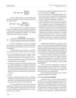 302
Equilíbrio ácido-base Medicina (Ribeirão Preto) 2008; 41 (3): 301-11
Évora PRB, Garcia LV http://www.fmrp.usp.br/revista
O termo "metabólico" é um erro consagrado
pelo uso, uma vez que ambos os componentes da equa-
ção de Henderson Hasselbach envolvem um proces-
so metabólico.
Considerando se estes conceitos, os mecanis-
mos de excreção do H+
podem assim ser resumidos:2
• A excreção pulmonar do íon H+
é indireta. O pul-
mão excreta somente substâncias voláteis, isto é,
substância que podem ser convertidas em gases.
• A excreção renal não apresenta esta limitação, sendo
coadjuvada pelas bases tampões.
• A média de excreção de CO2
pelos pulmões pode
ser mudada rapidamente em qualquer direção por
alterações apropriadas da ventilação alveolar, po-
rém a hipoventilação para poupar H+
não é um me-
canismo tão eficiente quanto a hiperventilação que
elimina este mesmo íon de maneira eficiente no iní-
cio de um
acidótico.
• A função renal pela excreção de H+
e eletrólitos
influencia no estado ácido base do líquido extrace-
lular (LEC), porém um período de horas é necessá-
rio para que esta influência seja significante.
Um outro detalhe interessante da fisiologia do
EAB são as evidências de que o organismo animal, na
sua evolução, adquiriu mecanismos naturais de defe-
sa contra a acidose mais eficientes do que os meca-
nismos contra a alcalose:
• Características próprias da função renal que elimi-
na o H+
e reabsorve o .
• Curva da dissociação da hemoglobina (Hb): na aci-
dose a curva desvia se para a direita diminuindo a
afinidade da Hb pelo oxigênio e na alcalose desvia
se para a esquerda, aumentando a afinidade.
• A hiperventilação com alcalose respiratória, desvi-
ando a reação do CO2
com a água para a esquerda,
é um mecanismo natural de compensação da aci-
dose metabólica, que pode ocorrer normalmente, por
exemplo, no exercício físico.Aocorrência do fenô-
meno inverso é possível na teoria, mas a depressão
respiratória produzindo uma acidose respiratória para
compensar uma alcalose metabólica só ocorreria
com uma diferença de base > +40, uma situação
praticamente impossível; isto reflete uma maior di-
ficuldade do tratamento da alcalose metabólica,
como se observa na prática diária da terapia inten-
siva.
É importante conceituar reserva alcalina e "base
excess" (BE).Areserva alcalina (capacidade de ligação
de CO2
) é a quantidade total de CO2
de uma amostra de
plasma separada anaerobicamente após equilibrá-la
com 40mmHg de pCO2
à temperatura ambiente (usa
se de preferência o bicarbonato padrão em mMol/ l
(escola americana capitaneada por DAVENPORT).
O excesso de bases, ou diferença de bases, é
igual à concentração de bases do sangue em mEq/l,
tituladas por um ácido forte a um pH de 7,40, com
uma pCO2
de 40mmHg e à temperatura de 37ºC (es-
cola dinamarquesa capitaneada por SIGGAARD
ANDERSEN).
Com a crescente simplificação da análise do
EAB por aparelhos de alto rendimento, a determina-
ção de parâmetros isolados, como a reserva alcalina,
em comparação com um levantamento completo do
EAB, passou para um segundo plano.
Existe importante inter relação entre o EAB e
o equilíbrio hidroeletrolítico (EHE).2
1.1- Lei da Eletroneutralidade
Estabelece que a soma das cargas negativas
dos ânions deve ser igual à soma das cargas positivas
dos cátions. No plasma há 154mEq/l de cátions e, con-
seqüentemente, 154mEq/l de ânions. Em todas as cir-
cunstâncias o sódio responsabiliza se pela maior parte
dos equivalentes catiônicos; portanto, o bicarbonato
constitui o elo entre o EAB e o EHE, já que faz parte
de ambos. Assim, para que se mantenha a eletroneu-
O ácido carbônico pode ser representado pelo
produto da constante 0,03 pela pressão parcial de CO2
do sangue arterial.
Surge no denominador da equação um gás que
expressa a ventilação. Assim é possível concluir que
a manutenção do pH depende fundamentalmente da
função renal (numerador da equação) e da função
respiratória (denominador da equação).
Função renal
pH =
(componente não respiratório ou metabólico)
Função respiratória (componente respiratório)
 