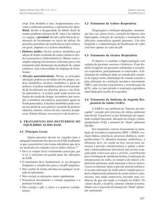 307
Medicina (Ribeirão Preto) 2008; 41 (3): 301-11 Equilíbrio ácido-base
http://www.fmrp.usp.br/revista Évora PRB, Garcia LV
renal. Este distúrbio é raro, freqüentemente asso-
ciado a síndromes genéticas, e apresenta dois tipos:
distal, devido à incapacidade do túbulo distal de
manter gradiente máximo de H+
entre a luz tubular
e o sangue, e proximal, devido à deficiência de re-
absorção do bicarbonato no início do néfron. Os
pacientes portadores de insuficiência renal crônica,
em geral, adaptam se à acidose metabólica.
• Diabetes melito: Ocorre acidose metabólica por
adição de ácidos resultante de corpos cetônicos (áci-
dos acetoacético e hidroxibutírico). Muitas vezes o
simples emprego da insulina é suficiente para o seu
tratamento pela diminuição da produção de corpos
cetônicos, sem a necessidade do emprego de bicar-
bonato.
• Afecções gastrointestinais: Nestas, as principais
alterações podem ser divididas em três grupos: aci-
dose metabólica, alcalose metabólica e perda de
potássio.Aacidose metabólica pode ocorrer por per-
da de bicarbonato nas diarréias graves e nas fístu-
las pancreáticas. A acidose pode ainda ocorrer em
função do estado de choque, secundário, por exem-
plo, à trombose mesentérica, pancreatite aguda ou
fistula pancreática.Aalcalose metabólica pode ocor-
rer por perda de suco gástrico ou perda de potássio
(diarréia, tumores vilosos do reto, tumores do pân-
creas, fístulas biliares, uso excessivo de laxativos).
4- TRATAMENTO DOS DESTÚRBIOS DO
EQUILÍBRIO ÁCIDO BASE
4.1- Princípios Gerais
Alguns preceitos devem ser seguidos para o
adequado tratamento dos desvios do EAB, lembrando
se que a gasometria é um exame subsidiário que deve
ser analisado em conjunto com os dados clínicos.2,5
• Deve se sempre fazer o tratamento causal que, por
si só, é suficiente em grande parte das alterações
do EAB.
• O tratamento deve fundamentar se em dosagens
freqüentes e seriadas dos gases e do pH sangüíneo.
• Não confiar de forma absoluta em qualquer resul-
tado de laboratório.
• Não corrigir as alterações muito rapidamente.
• Normalizar inicialmente o volume sangüíneo e a
perfusão tecidual.
• Não corrigir o pH, o cálcio e o potássio isolada-
mente.
4.2- Tratamento da Acidose Respiratória
Oxigenação e ventilação adequadas: manuten-
ção das vias aéreas livres, correção da hipoxia e/ou
hipercapnia, remoção de secreções e tratamento das
infecções respiratórias quando presentes. Um erro
freqüente é a administração de bicarbonato de sódio
com base apenas no valor do pH.
4.3- Tratamento da Alcalose Respiratória
O objetivo é combater a hiperventilação com
sedação de pacientes ansiosos e histéricos. É um dis-
túrbio freqüente em pacientes submetidos à assistên-
cia respiratória, principalmente se curarizados. A di-
minuição da ventilação pode ser tentada pelo aumen-
to do espaço morto, diminuição do volume corrente e
pela utilização da ventilação mecânica intermitente
(IMV), que tem por característica a normalização da
pCO2
, uma vez que permite a respiração espontânea
intercalada pelo auxílio do respirador.
4.4- Tratamento da Síndrome da Angústia Res-
piratória do Adulto (SARA)
A SARA é um problema de "barreira alveolo-
capilar" causado pela presença de edema pulmonar
intersticial. Caracteriza se por diminuição da capaci-
dade residual funcional, alteração da relação ventila-
ção/perfusão (V/Q) e aumento do "shunt" pulmonar
(Qs/Qt).
Seu tratamento consiste basicamente na insta-
lação de assistência respiratória (IMV + PEEP), res-
trição hídrica, diuréticos, processos dialíticos, metil-
prednisolona (?), albumina humana, antibióticos; a
albumina deve ser usada na fase inicial para au-
mentar a pressão coloidosmótica e ajudar a dimi-
nuir o edema pulmonar intersticial, mas na fase avan-
çada pode extravasar para o alvéolo, contribuindo
para a formação de membrana hialina.Autilização do
nitroprussiato de sódio, na tentativa de reduzir a hi-
pertensão pulmonar, pode aumentar o desvio arterio-
venoso se diminuir muito a pressão arterial sistêmica.
A recente utilização de óxido nítrico inalado para re-
duzir a hipertensão pulmonar de modo seletivo é pro-
missora, mas ainda controversa, havendo mais evi-
dências de que não muda a evolução da SARA. Os
valores da pO2
e da pCO2
somente voltarão à norma-
lidade com a regressão da situação do "shunt" pulmo-
nar aumentado.
 