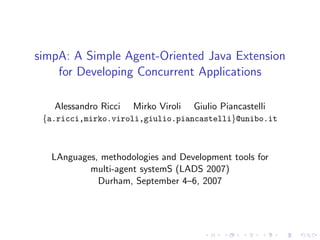 simpA: A Simple Agent-Oriented Java Extension
    for Developing Concurrent Applications

   Alessandro Ricci   Mirko Viroli   Giulio Piancastelli
 {a.ricci,mirko.viroli,giulio.piancastelli}@unibo.it



   LAnguages, methodologies and Development tools for
           multi-agent systemS (LADS 2007)
             Durham, September 4–6, 2007
