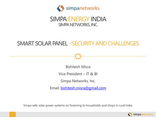 1
SMARTSOLARPANEL - SECURITYAND CHALLENGES
SIMPA ENERGY INDIA
SIMPANETWORKS,INC.
Simpa sells solar power systems on financing to households and shops in rural India.
Bohitesh Misra
Vice President – IT & BI
Simpa Networks, Inc.
Email: bohitesh.misra@gmail.com
 