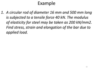 Example
1. A circular rod of diameter 16 mm and 500 mm long
   is subjected to a tensile force 40 kN. The modulus
   of elasticity for steel may be taken as 200 kN/mm2.
   Find stress, strain and elongation of the bar due to
   applied load.




                                                   10
 