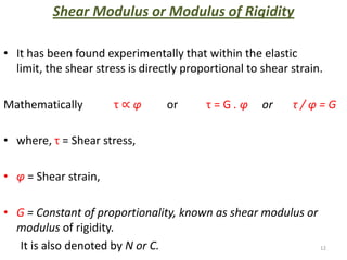 Shear Modulus or Modulus of Rigidity

• It has been found experimentally that within the elastic
  limit, the shear stress is directly proportional to shear strain.

Mathematically         τ∝φ        or      τ=G.φ       or    τ/φ=G

• where, τ = Shear stress,

• φ = Shear strain,

• G = Constant of proportionality, known as shear modulus or
  modulus of rigidity.
  It is also denoted by N or C.                              12
 