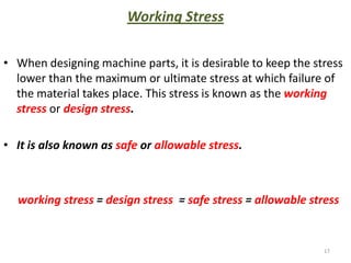 Working Stress

• When designing machine parts, it is desirable to keep the stress
  lower than the maximum or ultimate stress at which failure of
  the material takes place. This stress is known as the working
  stress or design stress.

• It is also known as safe or allowable stress.



  working stress = design stress = safe stress = allowable stress


                                                              17
 