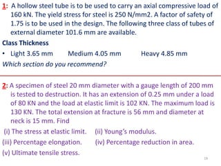 1: A hollow steel tube is to be used to carry an axial compressive load of
   160 kN. The yield stress for steel is 250 N/mm2. A factor of safety of
   1.75 is to be used in the design. The following three class of tubes of
   external diameter 101.6 mm are available.
Class Thickness
• Light 3.65 mm        Medium 4.05 mm           Heavy 4.85 mm
Which section do you recommend?

2: A specimen of steel 20 mm diameter with a gauge length of 200 mm
    is tested to destruction. It has an extension of 0.25 mm under a load
    of 80 KN and the load at elastic limit is 102 KN. The maximum load is
    130 KN. The total extension at fracture is 56 mm and diameter at
    neck is 15 mm. Find
 (i) The stress at elastic limit. (ii) Young’s modulus.
(iii) Percentage elongation.       (iv) Percentage reduction in area.
(v) Ultimate tensile stress.
                                                                     19
 