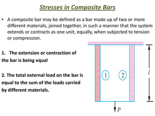 Stresses in Composite Bars
• A composite bar may be defined as a bar made up of two or more
  different materials, joined together, in such a manner that the system
  extends or contracts as one unit, equally, when subjected to tension
  or compression.

1. The extension or contraction of
the bar is being equal

2. The total external load on the bar is
equal to the sum of the loads carried
by different materials.


                                                                   20
 