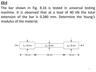EX:5
The bar shown in Fig. 8.16 is tested in universal testing
machine. It is observed that at a load of 40 kN the total
extension of the bar is 0.280 mm. Determine the Young’s
modulus of the material.




                                                     31
 