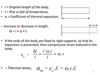 • l = Original length of the body,
• t = Rise or fall of temperature,
• α = Coefficient of thermal expansion,

∴ Increase or decrease in length,
      δl = l × α × t

• If the ends of the body are fixed to rigid supports, so that its
  expansion is prevented, then compressive strain induced in the
  body,




• ∴ Thermal stress,
                                                              33
 