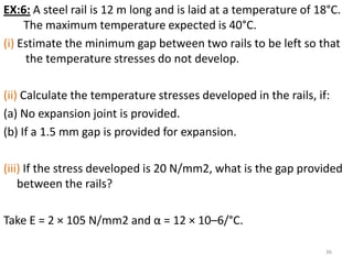 EX:6: A steel rail is 12 m long and is laid at a temperature of 18°C.
     The maximum temperature expected is 40°C.
(i) Estimate the minimum gap between two rails to be left so that
     the temperature stresses do not develop.

(ii) Calculate the temperature stresses developed in the rails, if:
(a) No expansion joint is provided.
(b) If a 1.5 mm gap is provided for expansion.

(iii) If the stress developed is 20 N/mm2, what is the gap provided
    between the rails?

Take E = 2 × 105 N/mm2 and α = 12 × 10–6/°C.

                                                                  36
 