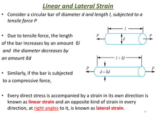 Linear and Lateral Strain
• Consider a circular bar of diameter d and length l, subjected to a
  tensile force P

• Due to tensile force, the length
of the bar increases by an amount δl
 and the diameter decreases by
an amount δd

• Similarly, if the bar is subjected
 to a compressive force,

• Every direct stress is accompanied by a strain in its own direction is
  known as linear strain and an opposite kind of strain in every
  direction, at right angles to it, is known as lateral strain.
                                                                       37
 