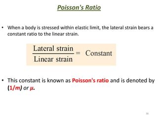 Poisson's Ratio

• When a body is stressed within elastic limit, the lateral strain bears a
  constant ratio to the linear strain.




• This constant is known as Poisson's ratio and is denoted by
  (1/m) or μ.



                                                                      38
 