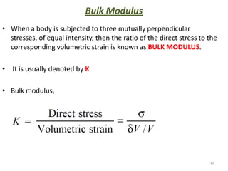Bulk Modulus
• When a body is subjected to three mutually perpendicular
  stresses, of equal intensity, then the ratio of the direct stress to the
  corresponding volumetric strain is known as BULK MODULUS.

• It is usually denoted by K.

• Bulk modulus,




                                                                       40
 