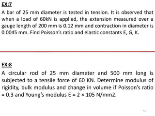 EX:7
A bar of 25 mm diameter is tested in tension. It is observed that
when a load of 60kN is applied, the extension measured over a
gauge length of 200 mm is 0.12 mm and contraction in diameter is
0.0045 mm. Find Poisson’s ratio and elastic constants E, G, K.




EX:8
A circular rod of 25 mm diameter and 500 mm long is
subjected to a tensile force of 60 KN. Determine modulus of
rigidity, bulk modulus and change in volume if Poisson’s ratio
= 0.3 and Young’s modulus E = 2 × 105 N/mm2.

                                                            42
 