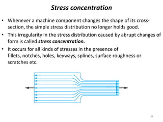 Stress concentration
• Whenever a machine component changes the shape of its cross-
  section, the simple stress distribution no longer holds good.
• This irregularity in the stress distribution caused by abrupt changes of
  form is called stress concentration.
• It occurs for all kinds of stresses in the presence of
  fillets, notches, holes, keyways, splines, surface roughness or
  scratches etc.




                                                                     44
 