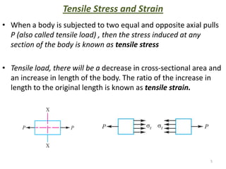 Tensile Stress and Strain
• When a body is subjected to two equal and opposite axial pulls
  P (also called tensile load) , then the stress induced at any
  section of the body is known as tensile stress

• Tensile load, there will be a decrease in cross-sectional area and
  an increase in length of the body. The ratio of the increase in
  length to the original length is known as tensile strain.




                                                                5
 