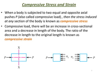 Compressive Stress and Strain
• When a body is subjected to two equal and opposite axial
  pushes P (also called compressive load) , then the stress induced
  at any section of the body is known as compressive stress
• Compressive load, there will be an increase in cross-sectional
  area and a decrease in length of the body. The ratio of the
  decrease in length to the original length Is known as
  compressive strain




                                                               7
 
