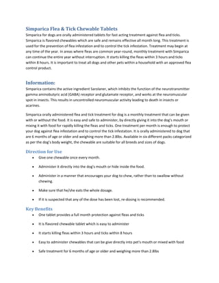 Simparica Flea & Tick Chewable Tablets
Simparica for dogs are orally administered tablets for fast acting treatment against flea and ticks.
Simparica is flavored chewables which are safe and remains effective all month long. This treatment is
used for the prevention of flea infestation and to control the tick infestation. Treatment may begin at
any time of the year. In areas where fleas are common year-round, monthly treatment with Simparica
can continue the entire year without interruption. It starts killing the fleas within 3 hours and ticks
within 8 hours. It is important to treat all dogs and other pets within a household with an approved flea
control product.
Information:
Simparica contains the active ingredient Sarolaner, which inhibits the function of the neurotransmitter
gamma aminobutyric acid (GABA) receptor and glutamate receptor, and works at the neuromuscular
spot in insects. This results in uncontrolled neuromuscular activity leading to death in insects or
acarines.
Simparica orally administered flea and tick treatment for dog is a monthly treatment that can be given
with or without the food. It is easy and safe to administer, by directly giving it into the dog's mouth or
mixing it with food for rapidly killing the fleas and ticks. One treatment per month is enough to protect
your dog against flea infestation and to control the tick infestation. It is orally administered to dog that
are 6 months of age or older and weighing more than 2.8lbs. Available in six different packs categorized
as per the dog’s body weight, the chewable are suitable for all breeds and sizes of dogs.
Direction for Use
• Give one chewable once every month.
• Administer it directly into the dog's mouth or hide inside the food.
• Administer in a manner that encourages your dog to chew, rather than to swallow without
chewing.
• Make sure that he/she eats the whole dosage.
• If it is suspected that any of the dose has been lost, re-dosing is recommended.
Key Benefits
• One tablet provides a full month protection against fleas and ticks
• It is flavored chewable tablet which is easy to administer
• It starts killing fleas within 3 hours and ticks within 8 hours
• Easy to administer chewables that can be give directly into pet's mouth or mixed with food
• Safe treatment for 6 months of age or older and weighing more than 2.8lbs
 