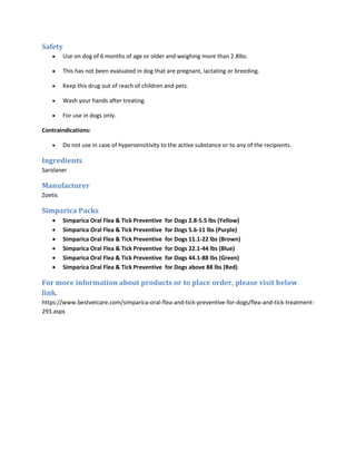 Safety
• Use on dog of 6 months of age or older and weighing more than 2.8lbs.
• This has not been evaluated in dog that are pregnant, lactating or breeding.
• Keep this drug out of reach of children and pets.
• Wash your hands after treating.
• For use in dogs only.
Contraindications:
• Do not use in case of hypersensitivity to the active substance or to any of the recipients.
Ingredients
Sarolaner
Manufacturer
Zoetis
Simparica Packs
• Simparica Oral Flea & Tick Preventive for Dogs 2.8-5.5 lbs (Yellow)
• Simparica Oral Flea & Tick Preventive for Dogs 5.6-11 lbs (Purple)
• Simparica Oral Flea & Tick Preventive for Dogs 11.1-22 lbs (Brown)
• Simparica Oral Flea & Tick Preventive for Dogs 22.1-44 lbs (Blue)
• Simparica Oral Flea & Tick Preventive for Dogs 44.1-88 lbs (Green)
• Simparica Oral Flea & Tick Preventive for Dogs above 88 lbs (Red)
For more information about products or to place order, please visit below
link.
https://www.bestvetcare.com/simparica-oral-flea-and-tick-preventive-for-dogs/flea-and-tick-treatment-
293.aspx
 