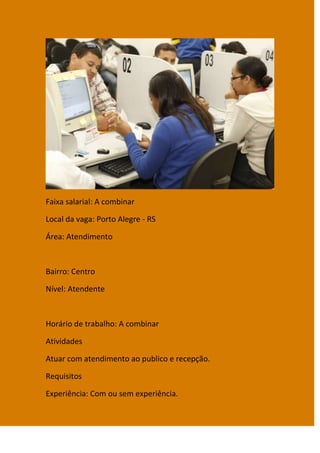 Faixa salarial: A combinar

Local da vaga: Porto Alegre - RS

Área: Atendimento



Bairro: Centro

Nível: Atendente



Horário de trabalho: A combinar

Atividades

Atuar com atendimento ao publico e recepção.

Requisitos

Experiência: Com ou sem experiência.
 