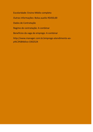 Escolaridade: Ensino Médio completo

Outras informações: Bolsa auxilio R$450,00

Dados de Contratação

Regime de contratação: A combinar

Benefícios da vaga de emprego: A combinar

http://www.manager.com.br/emprego-atendimento-ao-
p%C3%BAblico-3302524
 