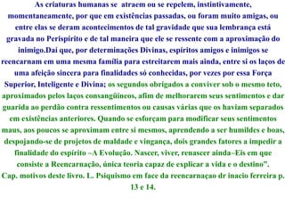 As criaturas humanas se atraem ou se repelem, instintivamente,
momentaneamente, por que em existências passadas, ou foram muito amigas, ou
entre elas se deram acontecimentos de tal gravidade que sua lembrança está
gravada no Perispírito e de tal maneira que ele se ressente com a aproximação do
inimigo.Daí que, por determinações Divinas, espíritos amigos e inimigos se
reencarnam em uma mesma família para estreitarem mais ainda, entre si os laços de
uma afeição sincera para finalidades só conhecidas, por vezes por essa Força
Superior, Inteligente e Divina; os segundos obrigados a conviver sob o mesmo teto,
aproximados pelos laços consangüíneos, afim de melhorarem seus sentimentos e dar
guarida ao perdão contra ressentimentos ou causas várias que os haviam separados
em existências anteriores. Quando se esforçam para modificar seus sentimentos
maus, aos poucos se aproximam entre si mesmos, aprendendo a ser humildes e boas,
despojando-se de projetos de maldade e vingança, dois grandes fatores a impedir a
finalidade do espírito –A Evolução. Nascer, viver, renascer ainda–Eis em que
consiste a Reencarnação, única teoria capaz de explicar a vida e o destino”.
Cap. motivos deste livro. L. Psiquismo em face da reencarnaçao dr inacio ferreira p.
13 e 14.
 