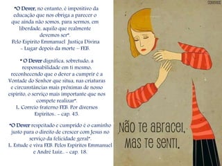 “ O Dever dignifica, sobretudo, a
responsabilidade em ti mesmo,
reconhecendo que o dever a cumprir é a
Vontade do Senhor que situa, nas criaturas
e circunstâncias mais próximas de nosso
espírito, o serviço mais importante que nos
compete realizar”.
L. Correio fraterno FEB. Por diversos
Espíritos.. - cap. 45.
“O Dever, no entanto, é impositivo da
educação que nos obriga a parecer o
que ainda não somos, para sermos, em
liberdade, aquilo que realmente
devemos ser”.
Pelo Espírito Emmanuel Justiça Divina
- Lugar depois da morte – FEB.
“O Dever respeitado e cumprido é o caminho
justo para o direito de crescer com Jesus no
serviço da felicidade geral”.
L. Estude e viva FEB. Pelos Espíritos Emmanuel
e André Luiz.. - cap. 18.
 