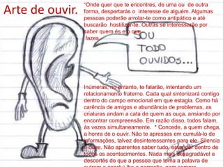 “Onde quer que te encontres, de uma ou de outra
forma, despertarás o interesse de alguém. Algumas
pessoas poderão arrolar-te como antipático e até
buscarão hostilizar-te. Outras se interessarão por
saber quem és e o que
fazes.
Inúmeras, no entanto, te falarão, intentando um
relacionamento fraterno. Cada qual sintonizará contigo
dentro do campo emocional em que estagia. Como há
carência de amigos e abundância de problemas, as
criaturas andam a cata de quem as ouça, ansiando por
encontrar compreensão. Em razão disso, todos falam,
às vezes simultaneamente. * Concede, a quem chega,
a honra de o ouvir. Não te apresses em cumulá-lo de
informações, talvez desinteressantes para ele. Silencia
e ouve. Não aparentes saber tudo, estar por dentro de
todos os acontecimentos. Nada mais desagradável e
descortês do que a pessoa que toma a palavra de
Arte de ouvir.
 