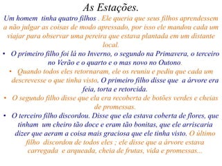 As Estações.
Um homem tinha quatro filhos . Ele queria que seus filhos aprendessem
a não julgar as coisas de modo apressado, por isso ele mandou cada um
viajar para observar uma pereira que estava plantada em um distante
local.
• O primeiro filho foi lá no Inverno, o segundo na Primavera, o terceiro
no Verão e o quarto e o mas novo no Outono.
• Quando todos eles retornaram, ele os reuniu e pediu que cada um
descrevesse o que tinha visto. O primeiro filho disse que a árvore era
feia, torta e retorcida.
• O segundo filho disse que ela era recoberta de botões verdes e cheias
de promessas.
• O terceiro filho discordou. Disse que ela estava coberta de flores, que
tinham um cheiro tão doce e eram tão bonitas, que ele arriscaria
dizer que aeram a coisa mais graciosa que ele tinha visto. O último
filho discordou de todos eles ; ele disse que a árvore estava
carregada e arqueada, cheia de frutas, vida e promessas...
 
