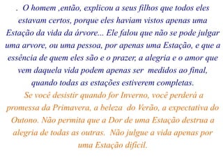 . O homem ,então, explicou a seus filhos que todos eles
estavam certos, porque eles haviam vistos apenas uma
Estação da vida da árvore... Ele falou que não se pode julgar
uma arvore, ou uma pessoa, por apenas uma Estação, e que a
essência de quem eles são e o prazer, a alegria e o amor que
vem daquela vida podem apenas ser medidos ao final,
quando todas as estações estiverem completas.
Se você desistir quando for Inverno, você perderá a
promessa da Primavera, a beleza do Verão, a expectativa do
Outono. Não permita que a Dor de uma Estação destrua a
alegria de todas as outras. Não julgue a vida apenas por
uma Estação difícil.
 