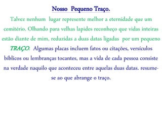Nosso Pequeno Traço.
Talvez nenhum lugar represente melhor a eternidade que um
cemitério. Olhando para velhas lapides reconheço que vidas inteiras
estão diante de mim, reduzidas a duas datas ligadas por um pequeno
TRAÇO. Algumas placas incluem fatos ou citações, versículos
bíblicos ou lembranças tocantes, mas a vida de cada pessoa consiste
na verdade naquilo que aconteceu entre aquelas duas datas. resume-
se ao que abrange o traço.
 