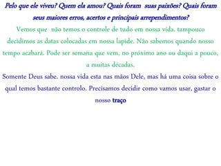 Pelo que ele viveu? Quem ela amou? Quais foram suas paixões? Quais foram
seus maiores erros, acertos e principais arrependimentos?
Vemos que não temos o controle de tudo em nossa vida. tampouco
decidimos as datas colocadas em nossa lapide. Não sabemos quando nosso
tempo acabará. Pode ser semana que vem, no próximo ano ou daqui a pouco,
a muitas décadas.
Somente Deus sabe. nossa vida esta nas mãos Dele, mas há uma coisa sobre o
qual temos bastante controlo. Precisamos decidir como vamos usar, gastar o
nosso traço
 