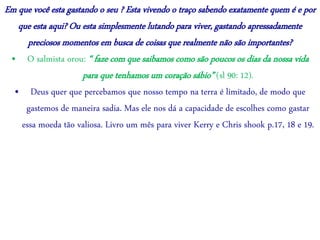 Em que você esta gastando o seu ? Esta vivendo o traço sabendo exatamente quem é e por
que esta aqui? Ou esta simplesmente lutando para viver, gastando apressadamente
preciosos momentos em busca de coisas que realmente não são importantes?
• O salmista orou: “ faze com que saibamos como são poucos os dias da nossa vida
para que tenhamos um coração sábio” (sl 90: 12).
• Deus quer que percebamos que nosso tempo na terra é limitado, de modo que
gastemos de maneira sadia. Mas ele nos dá a capacidade de escolhes como gastar
essa moeda tão valiosa. Livro um mês para viver Kerry e Chris shook p.17, 18 e 19.
 