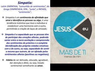 Simpatia:
Latim SIMPATHIA, “comunhão de sentimentos”, do
Grego SYMPATHEIA, SYN-, “junto”, e PATHOS,
“sentimento”;
 Simpatia é um sentimento de afinidade que
atrai e identifica as pessoas ou algo, é uma
tendência instintiva que leva o indivíduo a
estabelecer uma harmonia com o outro,
permitindo a criação de laços de amizade;
 Simpatia é a capacidade que as pessoas têm
de participar das emoções alheias, podendo
variar entre a mera aceitação e compreensão
dos sentimentos do próximo e a completa
identificação dos próprios estados emotivos
com o do outro, ou seja, capacidade de sentir
o mesmo que outrem, de ser afetado pelos
sentimentos alheios (positivos ou negativos);
 Hábito de ser delicado, educado, agradável,
dar atenção e afeto, ou seja, Estado
sentimental semelhante ao amor.
 