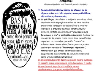 Antipatia:
Grego antipathéia​, anti (contra) pathéia (afeição);
 Repugnância instintiva diante de alguém ou de
alguma coisa; aversão, repulsa, Incompatibilidade,
discordância, desarmonia;
 Os psicólogos classificam a antipatia em vários níveis,
desde dos mais superficiais até os de total repulsa,
provocando sensações de desconforto e raiva no
indivíduo. a antipatia pode ser construída pelo
primeiro contato, conhecido por "meu santo não
bateu com o seu“, a antipatia instantânea é criada no
consciente da pessoa tendo como base experiências
negativas do passado e que estão "presas" no
subconsciente. Novas situações ou pessoas podem
acabar por remeter à "lembranças negativas",
fazendo com que ambas sejam associadas,
despertando o sentimento de repulsa no indivíduo
como um mecanismo de defesa;
Os psicoterapeutas ainda dizem que quanto maior a frustração
no passado, maior a discordância e repulsa sentida. O ideal é
sempre dar uma segunda oportunidade para os
relacionamentos que geram a antipatia instantânea.
 