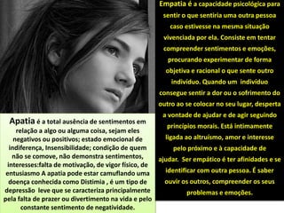 Apatia é a total ausência de sentimentos em
relação a algo ou alguma coisa, sejam eles
negativos ou positivos; estado emocional de
indiferença, Insensibilidade; condição de quem
não se comove, não demonstra sentimentos,
interesses:falta de motivação, de vigor físico, de
entusiasmo A apatia pode estar camuflando uma
doença conhecida como Distimia , é um tipo de
depressão leve que se caracteriza principalmente
pela falta de prazer ou divertimento na vida e pelo
constante sentimento de negatividade.
Empatia é a capacidade psicológica para
sentir o que sentiria uma outra pessoa
caso estivesse na mesma situação
vivenciada por ela. Consiste em tentar
compreender sentimentos e emoções,
procurando experimentar de forma
objetiva e racional o que sente outro
indivíduo. Quando um indivíduo
consegue sentir a dor ou o sofrimento do
outro ao se colocar no seu lugar, desperta
a vontade de ajudar e de agir seguindo
princípios morais. Está intimamente
ligada ao altruísmo, amor e interesse
pelo próximo e à capacidade de
ajudar. Ser empático é ter afinidades e se
identificar com outra pessoa. É saber
ouvir os outros, compreender os seus
problemas e emoções.
 