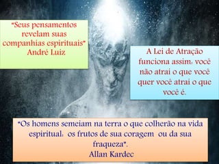 “Seus pensamentos
revelam suas
companhias espirituais”
André Luiz A Lei de Atração
funciona assim: você
não atrai o que você
quer você atrai o que
você é.
“Os homens semeiam na terra o que colherão na vida
espiritual: os frutos de sua coragem ou da sua
fraqueza”.
Allan Kardec
 