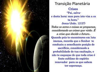 Crises
“Pai, salva-
e desta hora; mas para isto vim a es
ta hora.”
Jesus (João. 12:27)
Todos os seres e coisas se preparam,
considerando as crises que virão. É
a crise que decide o futuro..
Quando pois te encontrares em luta
imensa, recorda que o Senhor te
conduziu a semelhante posição de
sacrifício, considerando a
probabilidade de tua exaltação, e
não te esqueças de que toda crise é
fonte sublime de espírito
renovador para os que sabem
ter esperança.
Transição Planetária
 