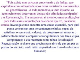 “Pois existe mas psicoses emocionais e de fadiga, que
explodem com intensidade após essas catástrofes circunscritas
ou generalizadas . A todo momento, a todo instante, os
acontecimentos decorrentes dessas não afinidades (antipatias)
e A Reencarnação. Ela encerra em si mesmo, essas explicações
para todas essas inquietações da ciência que vê, presencia,
estuda, investiga e não encontra uma causa essencial, para qual
possa concentrar uma percentagem relativa, capaz de
satisfazer o seu anseio e desejo de progresso em minorar o
sofrimento humano e amparar a tranqüilidades dos lares, cujos
componentes a ela recorrem como tábua de salvação!
Reencarnação a chave que precisa para abrir de par em par as
portas do sacrário, onde estão depositados o livro dos destinos
humanos;
 
