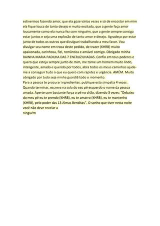 estivermos fazendo amor, que ela goze várias vezes e só de encostar em mim
ela fique louca de tanto desejo e muito excitada, que a gente faça amor
loucamente como ela nunca fez com ninguém, que a gente sempre consiga
estar juntos e seja uma explosão de tanto amor e desejo. Agradeço por estar
junto de todos os outros que divulguei trabalhando a meu favor. Vou
divulgar seu nome em troca deste pedido, de trazer (KHRB) muito
apaixonada, carinhosa, fiel, romântica e amável comigo. Obrigado minha
RAINHA MARIA PADILHA DAS 7 ENCRUZILHADAS. Confio em teus poderes e
quero que esteja sempre junto de mim, me torne um homem muito lindo,
inteligente, amado e querido por todos, abra todos os meus caminhos ajude-
me a conseguir tudo o que eu quero com rapidez e urgência. AMÉM. Muito
obrigado por tudo seja minha guardiã todo o momento.
Para a pessoa te procurar ingredientes: publique esta simpatia 4 vezes .
Quando terminar, escreva na sola do seu pé esquerdo o nome da pessoa
amada. Aperte com bastante força o pé no chão, dizendo 3 vezes: "Debaixo
do meu pé eu te prendo (KHRB), eu te amarro (KHRB), eu te mantenho
(KHRB), pelo poder das 13 Almas Benditas". O sonho que tiver nesta noite
você não deve revelar a
ninguém
 
