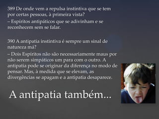 389 De onde vem a repulsa instintiva que se tem
por certas pessoas, à primeira vista?
– Espíritos antipáticos que se adivinham e se
reconhecem sem se falar.
390 A antipatia instintiva é sempre um sinal de
natureza má?
– Dois Espíritos não são necessariamente maus por
não serem simpáticos um para com o outro. A
antipatia pode se originar da diferença no modo de
pensar. Mas, à medida que se elevam, as
divergências se apagam e a antipatia desaparece.

A antipatia também...

 