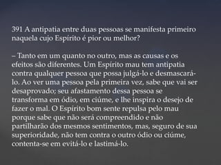 391 A antipatia entre duas pessoas se manifesta primeiro
naquela cujo Espírito é pior ou melhor?
– Tanto em um quanto no outro, mas as causas e os
efeitos são diferentes. Um Espírito mau tem antipatia
contra qualquer pessoa que possa julgá-lo e desmascarálo. Ao ver uma pessoa pela primeira vez, sabe que vai ser
desaprovado; seu afastamento dessa pessoa se
transforma em ódio, em ciúme, e lhe inspira o desejo de
fazer o mal. O Espírito bom sente repulsa pelo mau
porque sabe que não será compreendido e não
partilharão dos mesmos sentimentos, mas, seguro de sua
superioridade, não tem contra o outro ódio ou ciúme,
contenta-se em evitá-lo e lastimá-lo.

 